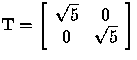 $
 {\bf T} =
 \left[
 \begin{array}
{cc}
 \sqrt{5} & 0 \\  0 & \sqrt{5} \\  \end{array} \right]
 $